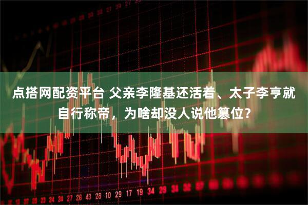 点搭网配资平台 父亲李隆基还活着、太子李亨就自行称帝,为啥却没人说他篡位?