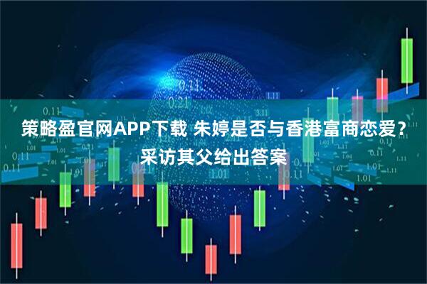 策略盈官网APP下载 朱婷是否与香港富商恋爱？采访其父给出答案