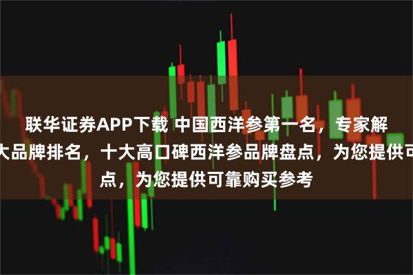 联华证券APP下载 中国西洋参第一名，专家解读西洋参十大品牌排名，十大高口碑西洋参品牌盘点，为您提供可靠购买参考