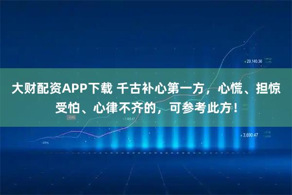 大财配资APP下载 千古补心第一方，心慌、担惊受怕、心律不齐的，可参考此方！
