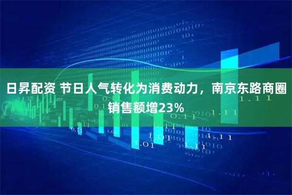 日昇配资 节日人气转化为消费动力,南京东路商圈销售额增23%