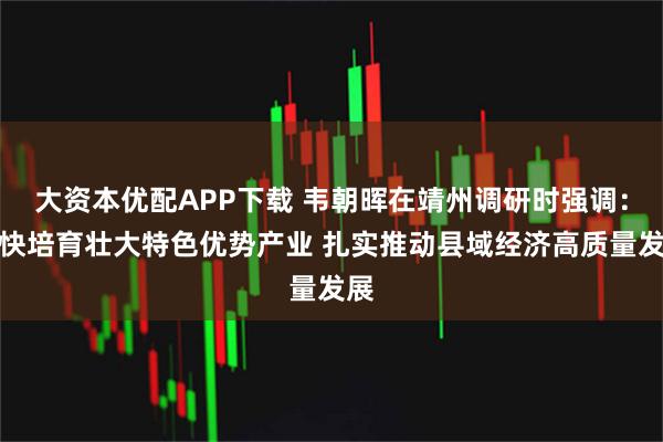 大资本优配APP下载 韦朝晖在靖州调研时强调：加快培育壮大特色优势产业 扎实推动县域经济高质量发展