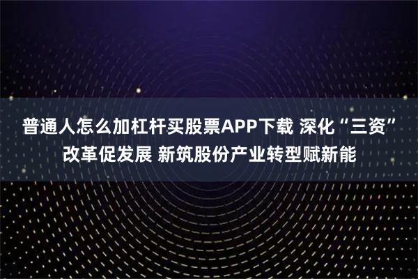 普通人怎么加杠杆买股票APP下载 深化“三资”改革促发展 新筑股份产业转型赋新能