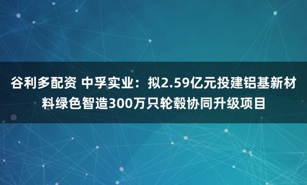 谷利多配资 中孚实业:拟2.59亿元投建铝基新材料绿色智造300万只轮毂协同升级项目