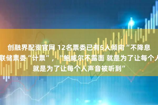 创融界配资官网 12名票委已有5人倾向“不降息”，市场为美联储票委“计票”，“鲍威尔不露面 就是为了让每个人声音被听到”