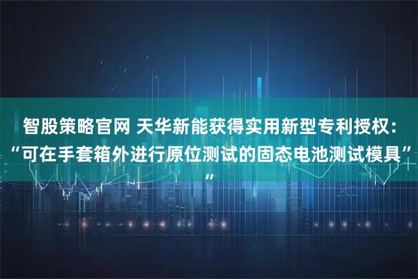 智股策略官网 天华新能获得实用新型专利授权：“可在手套箱外进行原位测试的固态电池测试模具”