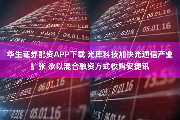 华生证券配资APP下载 光库科技加快光通信产业扩张 欲以混合融资方式收购安捷讯