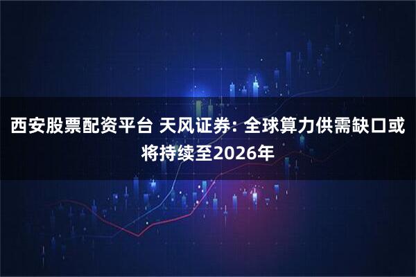 西安股票配资平台 天风证券: 全球算力供需缺口或将持续至2026年