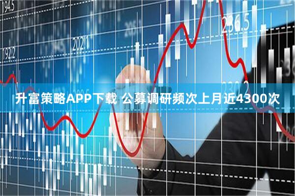 升富策略APP下载 公募调研频次上月近4300次