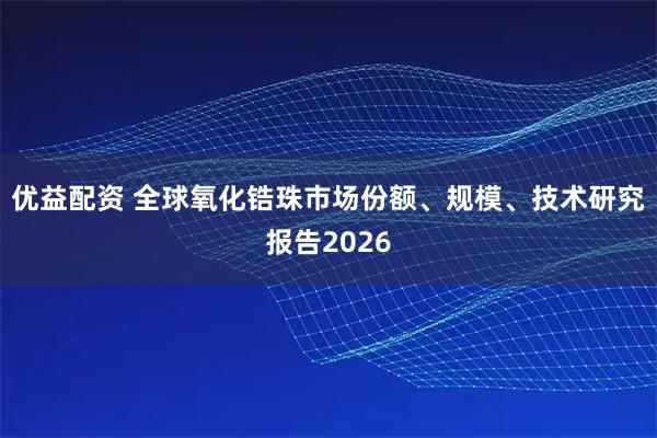 优益配资 全球氧化锆珠市场份额、规模、技术研究报告2026