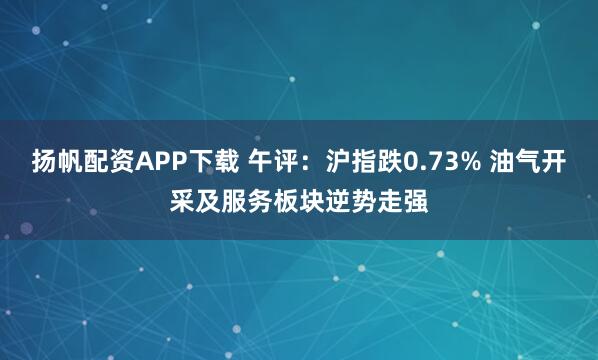扬帆配资APP下载 午评:沪指跌0.73% 油气开采及服务板块逆势走强