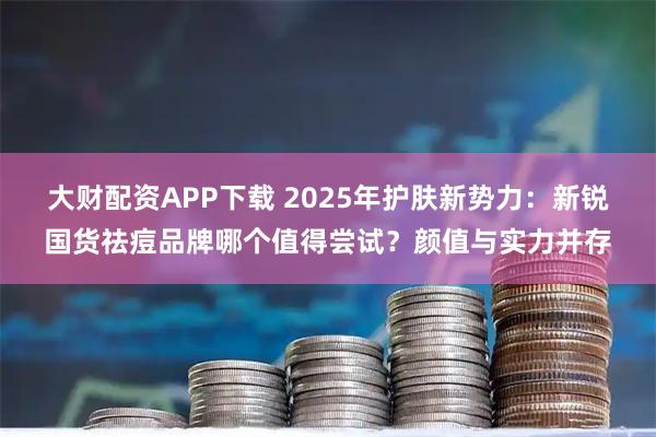 大财配资APP下载 2025年护肤新势力:新锐国货祛痘品牌哪个值得尝试?颜值与实力并存