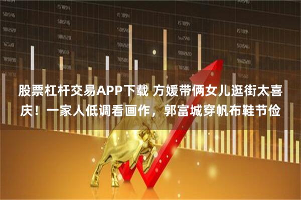 股票杠杆交易APP下载 方媛带俩女儿逛街太喜庆！一家人低调看画作，郭富城穿帆布鞋节俭