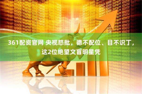 361配资官网 央视怒批，德不配位、目不识丁，这2位绝望文盲明星凭
