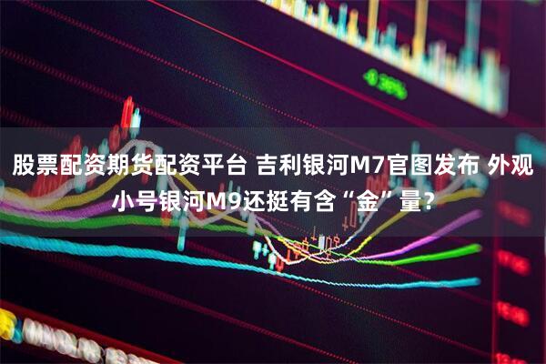 股票配资期货配资平台 吉利银河M7官图发布 外观小号银河M9还挺有含“金”量？