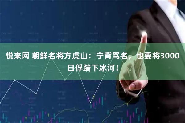 悦来网 朝鲜名将方虎山：宁背骂名，也要将3000日俘踹下冰河！
