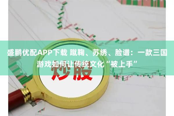 盛鹏优配APP下载 蹴鞠、苏绣、脸谱：一款三国游戏如何让传统文化“被上手”