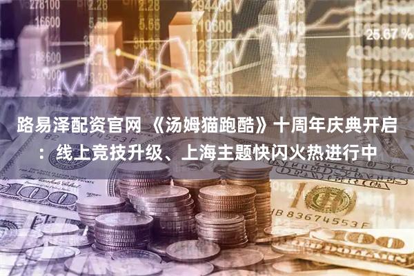 路易泽配资官网 《汤姆猫跑酷》十周年庆典开启：线上竞技升级、上海主题快闪火热进行中
