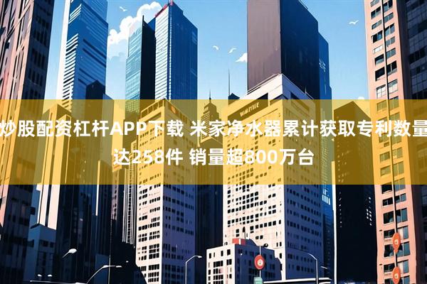 炒股配资杠杆APP下载 米家净水器累计获取专利数量达258件 销量超800万台
