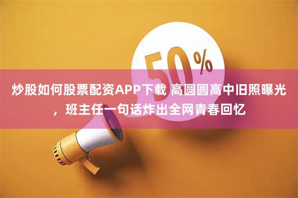 炒股如何股票配资APP下载 高圆圆高中旧照曝光，班主任一句话炸出全网青春回忆