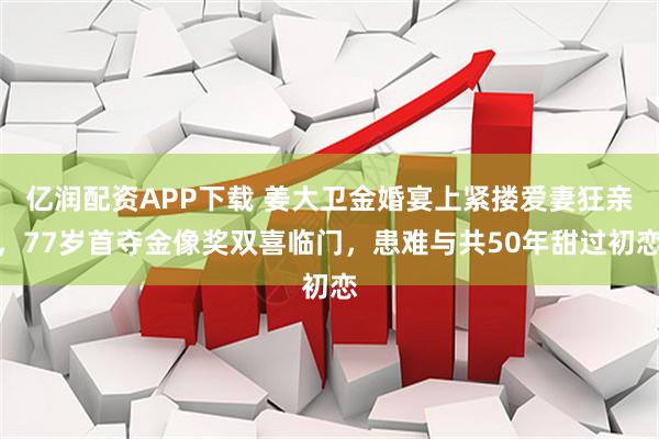 亿润配资APP下载 姜大卫金婚宴上紧搂爱妻狂亲，77岁首夺金像奖双喜临门，患难与共50年甜过初恋