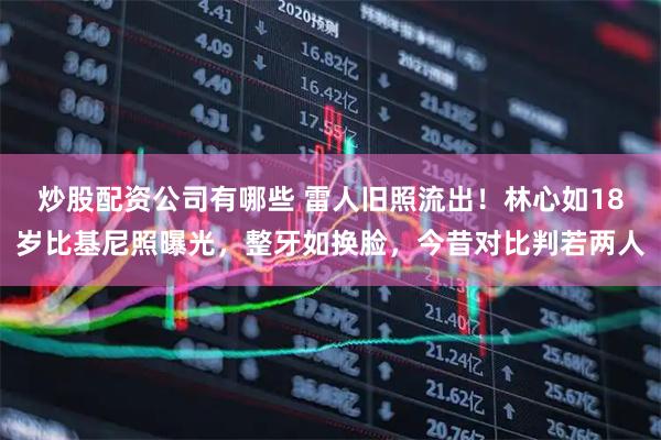 炒股配资公司有哪些 雷人旧照流出！林心如18岁比基尼照曝光，整牙如换脸，今昔对比判若两人
