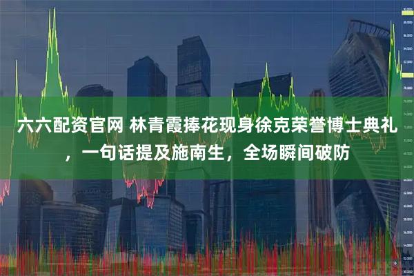 六六配资官网 林青霞捧花现身徐克荣誉博士典礼，一句话提及施南生，全场瞬间破防